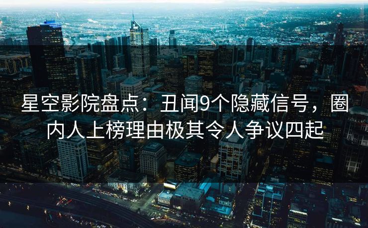 星空影院盘点：丑闻9个隐藏信号，圈内人上榜理由极其令人争议四起