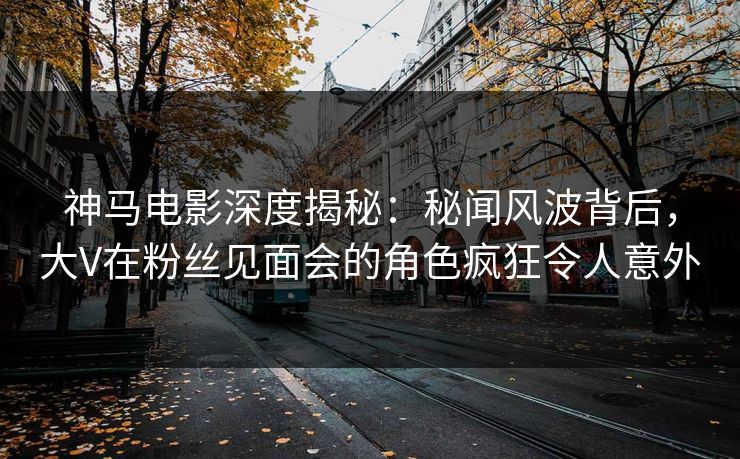 神马电影深度揭秘：秘闻风波背后，大V在粉丝见面会的角色疯狂令人意外