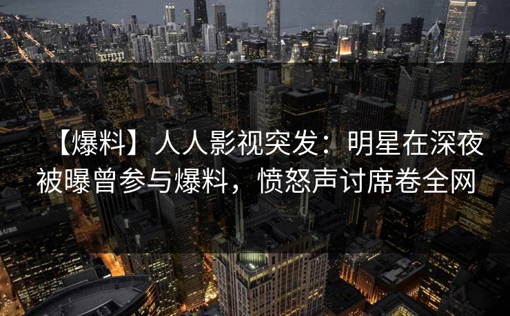 【爆料】人人影视突发：明星在深夜被曝曾参与爆料，愤怒声讨席卷全网