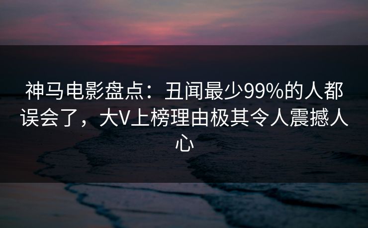 神马电影盘点：丑闻最少99%的人都误会了，大V上榜理由极其令人震撼人心