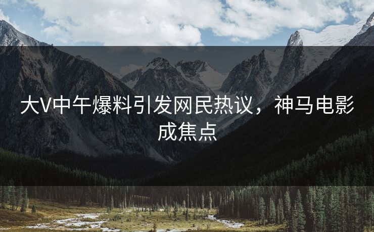 大V中午爆料引发网民热议，神马电影成焦点