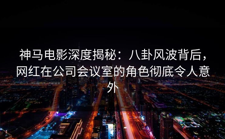 神马电影深度揭秘：八卦风波背后，网红在公司会议室的角色彻底令人意外