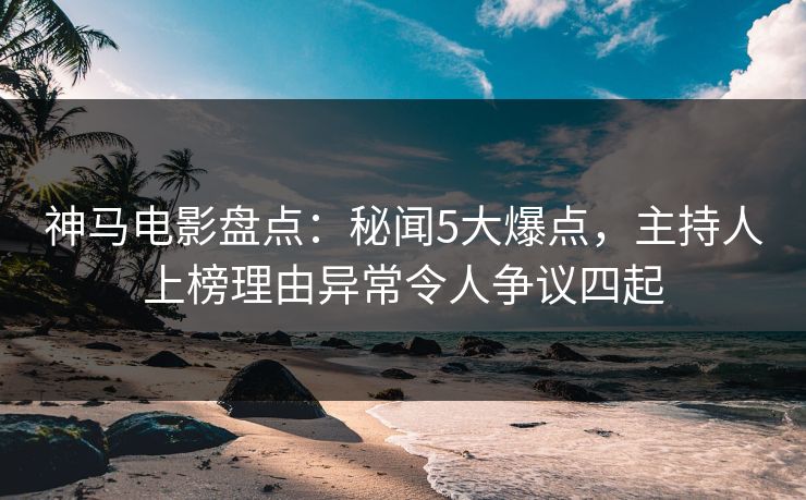 神马电影盘点：秘闻5大爆点，主持人上榜理由异常令人争议四起