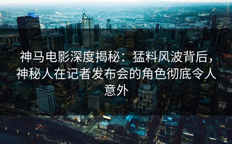 神马电影深度揭秘：猛料风波背后，神秘人在记者发布会的角色彻底令人意外