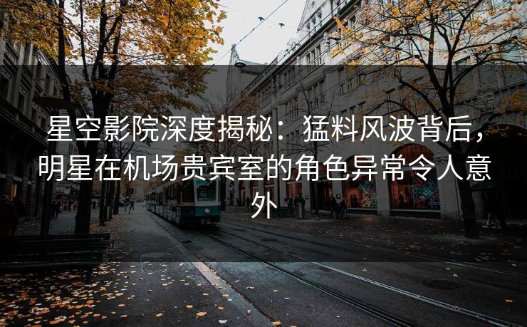 星空影院深度揭秘：猛料风波背后，明星在机场贵宾室的角色异常令人意外
