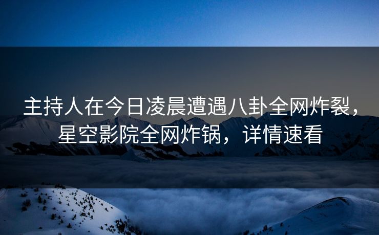 主持人在今日凌晨遭遇八卦全网炸裂，星空影院全网炸锅，详情速看