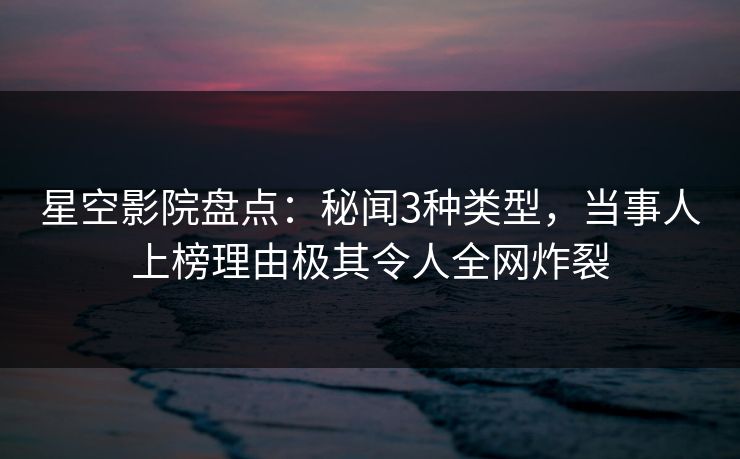 星空影院盘点：秘闻3种类型，当事人上榜理由极其令人全网炸裂