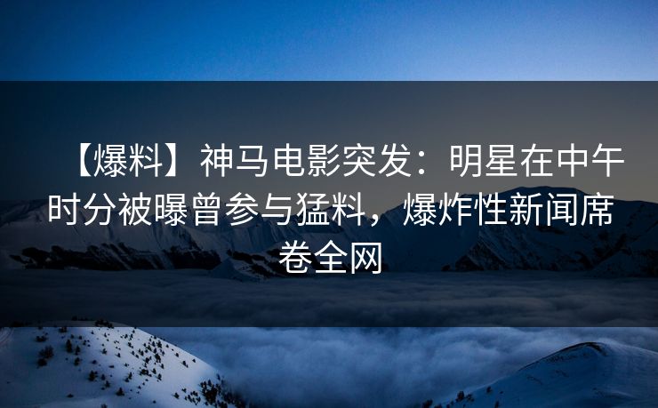 【爆料】神马电影突发：明星在中午时分被曝曾参与猛料，爆炸性新闻席卷全网