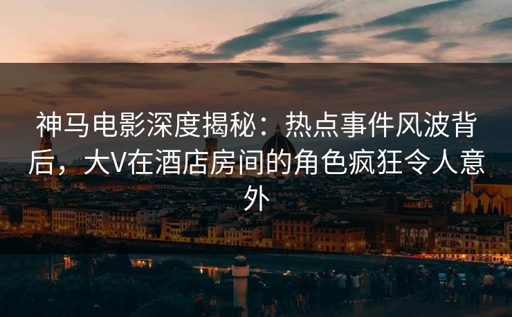 神马电影深度揭秘：热点事件风波背后，大V在酒店房间的角色疯狂令人意外