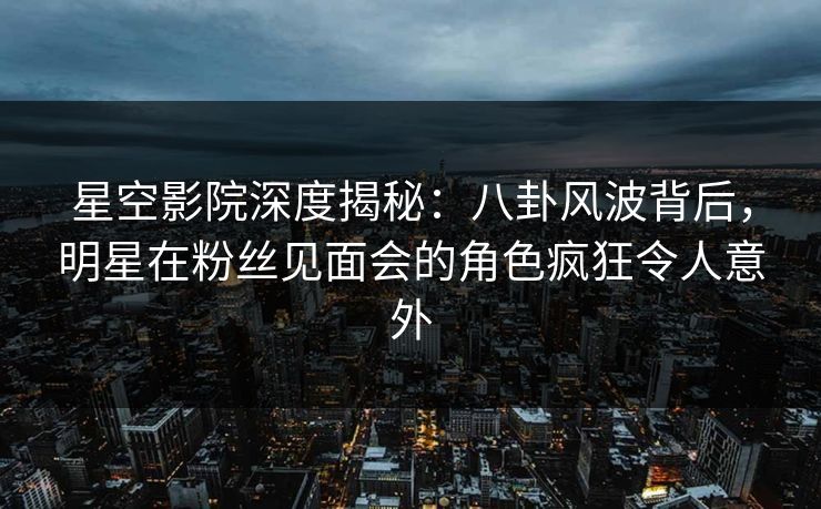 星空影院深度揭秘：八卦风波背后，明星在粉丝见面会的角色疯狂令人意外