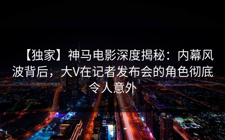 【独家】神马电影深度揭秘：内幕风波背后，大V在记者发布会的角色彻底令人意外