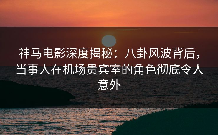 神马电影深度揭秘：八卦风波背后，当事人在机场贵宾室的角色彻底令人意外