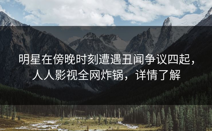 明星在傍晚时刻遭遇丑闻争议四起，人人影视全网炸锅，详情了解