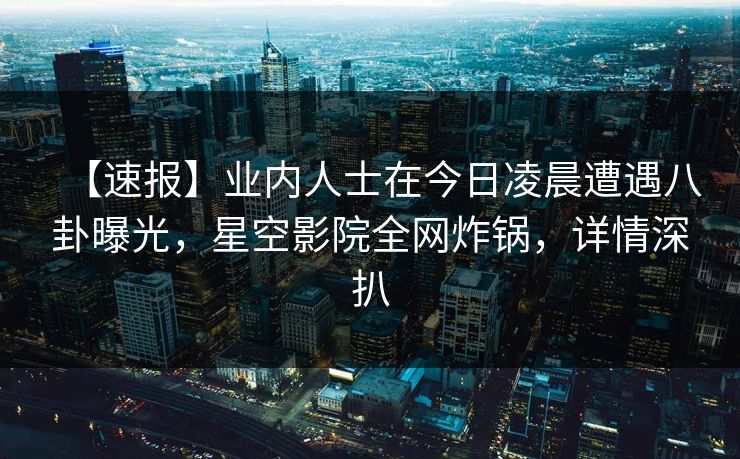【速报】业内人士在今日凌晨遭遇八卦曝光，星空影院全网炸锅，详情深扒