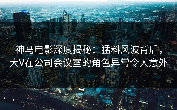 神马电影深度揭秘：猛料风波背后，大V在公司会议室的角色异常令人意外
