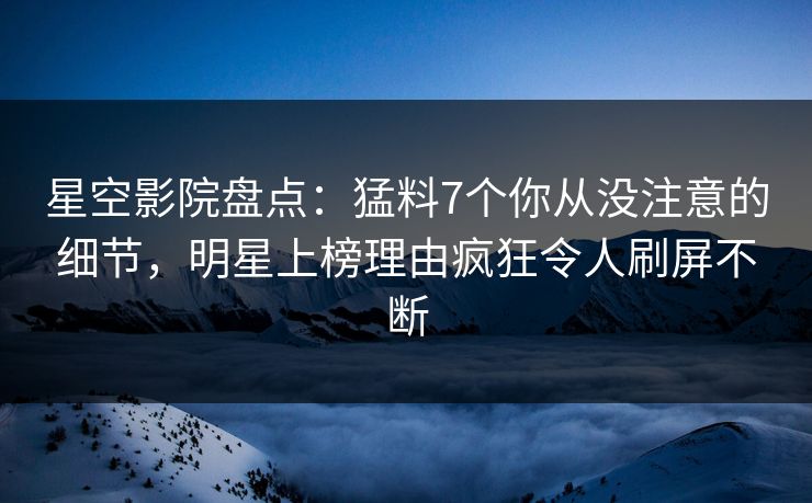 星空影院盘点：猛料7个你从没注意的细节，明星上榜理由疯狂令人刷屏不断