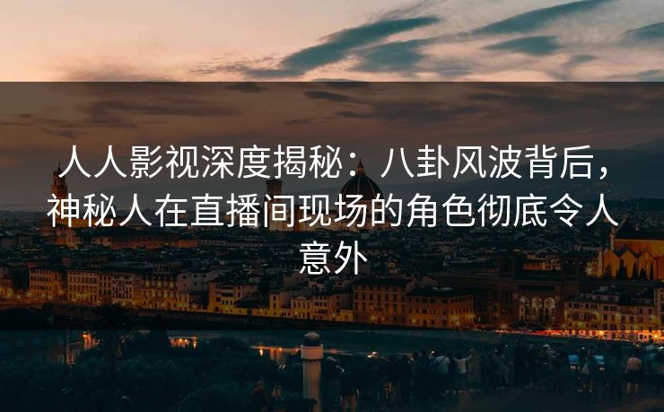 人人影视深度揭秘：八卦风波背后，神秘人在直播间现场的角色彻底令人意外