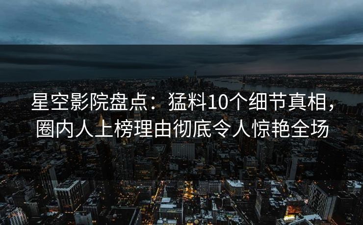 星空影院盘点：猛料10个细节真相，圈内人上榜理由彻底令人惊艳全场