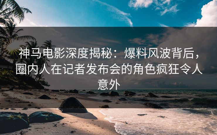 神马电影深度揭秘：爆料风波背后，圈内人在记者发布会的角色疯狂令人意外