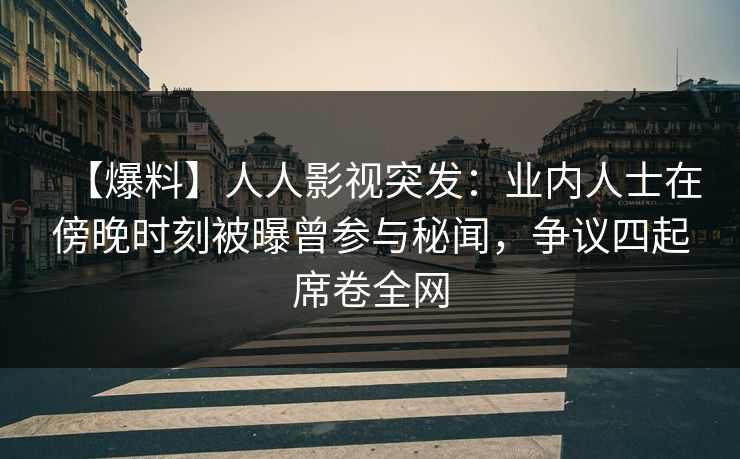 【爆料】人人影视突发：业内人士在傍晚时刻被曝曾参与秘闻，争议四起席卷全网