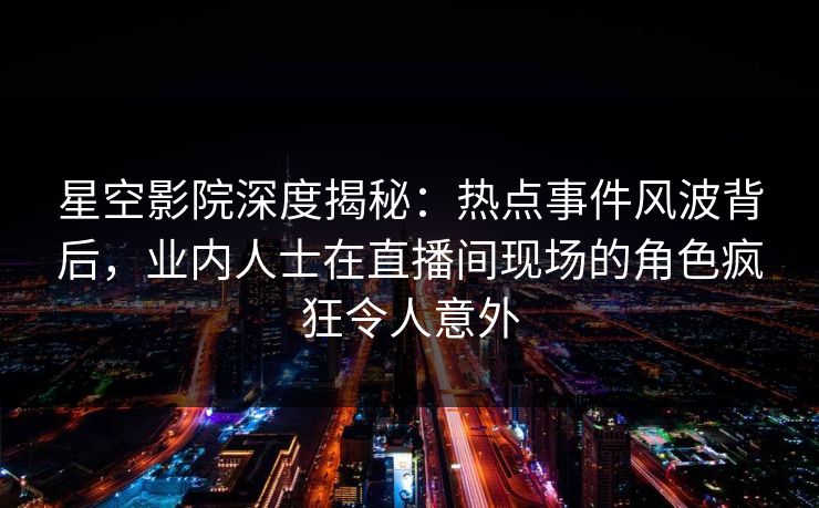 星空影院深度揭秘：热点事件风波背后，业内人士在直播间现场的角色疯狂令人意外