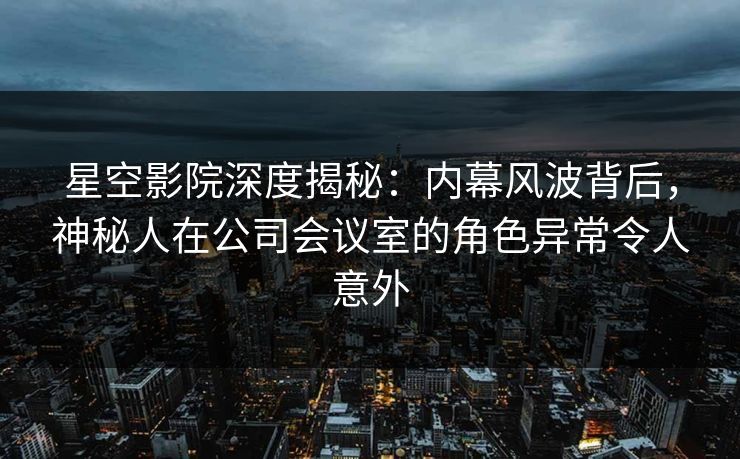 星空影院深度揭秘：内幕风波背后，神秘人在公司会议室的角色异常令人意外
