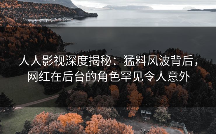 人人影视深度揭秘：猛料风波背后，网红在后台的角色罕见令人意外