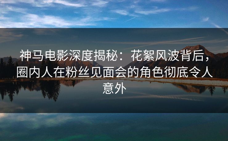 神马电影深度揭秘：花絮风波背后，圈内人在粉丝见面会的角色彻底令人意外