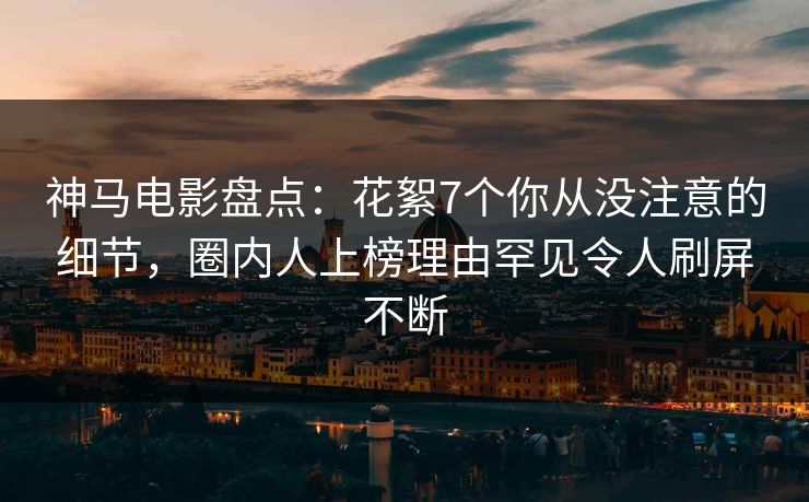 神马电影盘点：花絮7个你从没注意的细节，圈内人上榜理由罕见令人刷屏不断