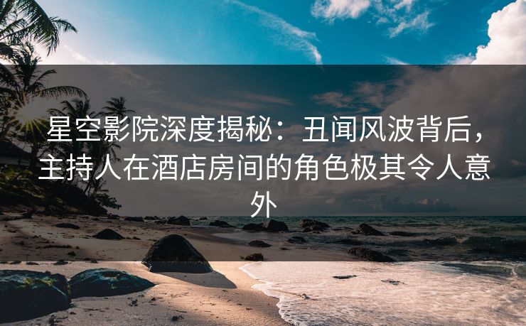 星空影院深度揭秘：丑闻风波背后，主持人在酒店房间的角色极其令人意外