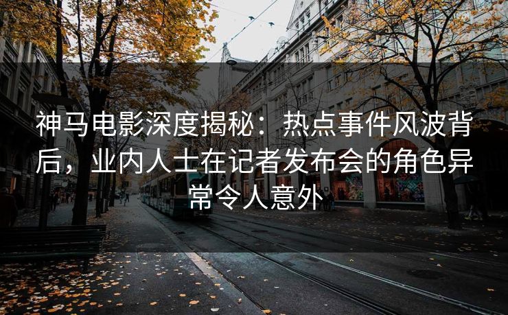 神马电影深度揭秘：热点事件风波背后，业内人士在记者发布会的角色异常令人意外