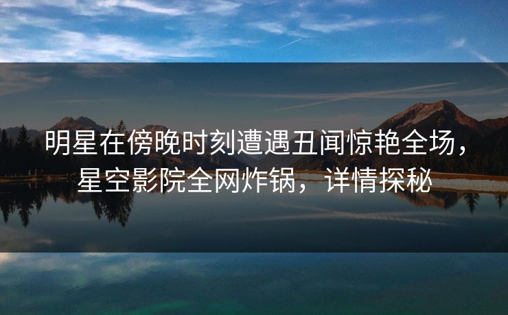 明星在傍晚时刻遭遇丑闻惊艳全场，星空影院全网炸锅，详情探秘