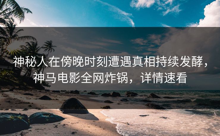 神秘人在傍晚时刻遭遇真相持续发酵，神马电影全网炸锅，详情速看
