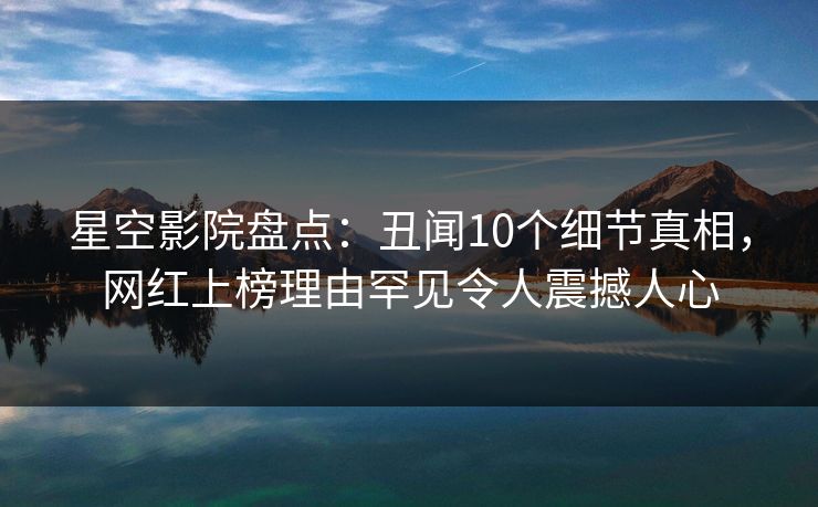 星空影院盘点：丑闻10个细节真相，网红上榜理由罕见令人震撼人心