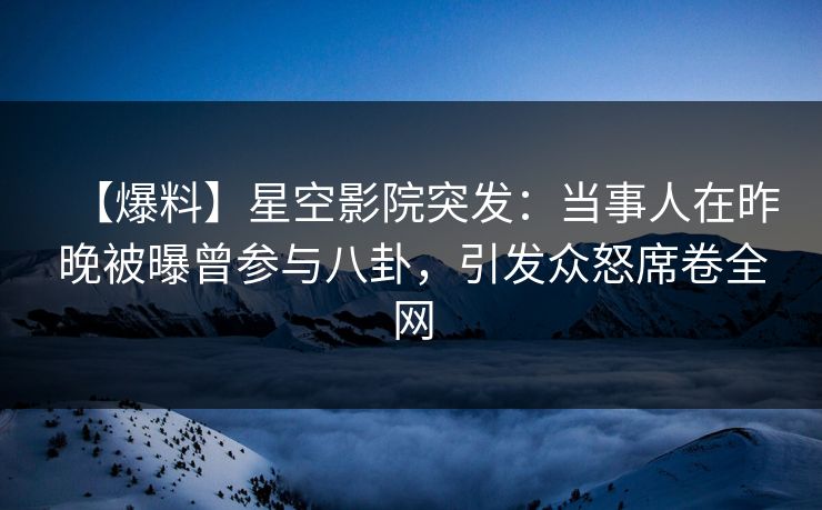 【爆料】星空影院突发：当事人在昨晚被曝曾参与八卦，引发众怒席卷全网