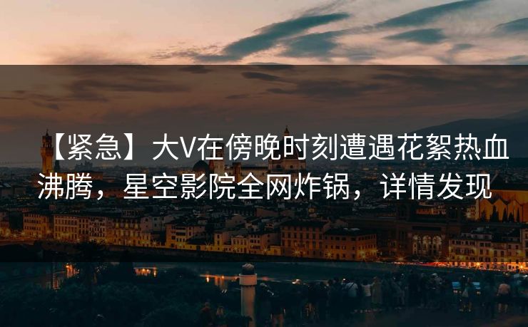 【紧急】大V在傍晚时刻遭遇花絮热血沸腾,星空影院全网炸锅,详情发现 【紧急】大V在傍晚时刻遭遇花絮热血沸腾,星空影院全网炸锅,详情发现
